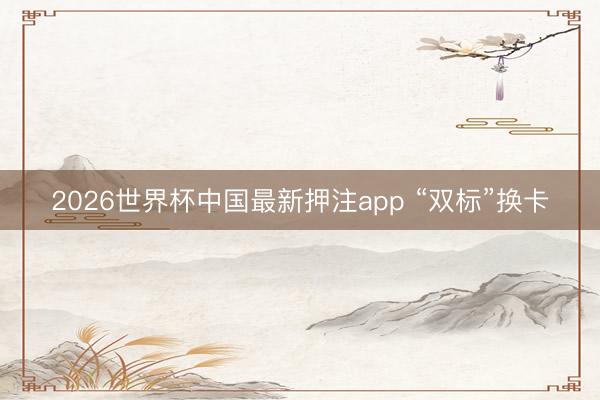 2026世界杯中国最新押注app “双标”换卡