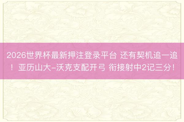 2026世界杯最新押注登录平台 还有契机追一追！亚历山大-沃克支配开弓 衔接射中2记三分！