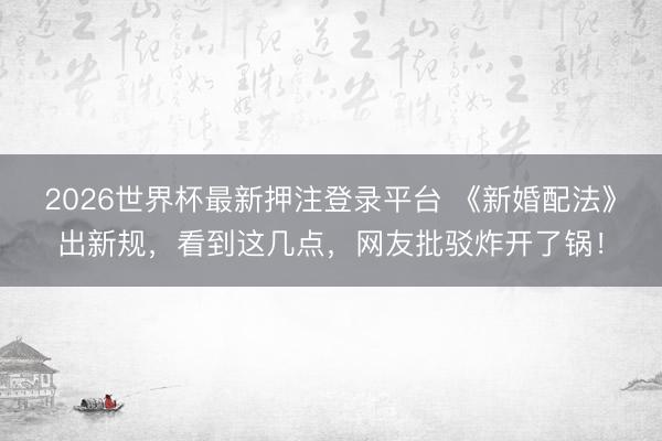 2026世界杯最新押注登录平台 《新婚配法》出新规，看到这几点，网友批驳炸开了锅！