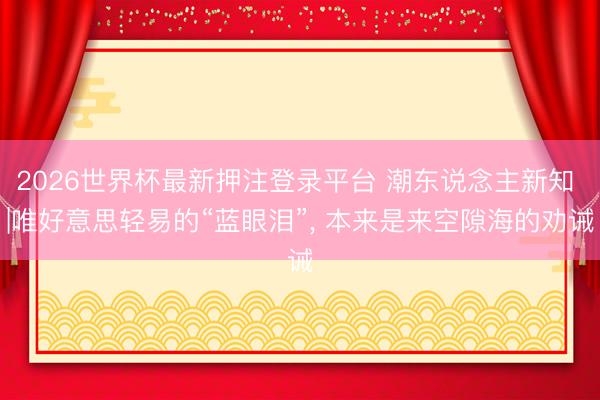 2026世界杯最新押注登录平台 潮东说念主新知 |唯好意思轻易的“蓝眼泪”， 本来是来空隙海的劝诫
