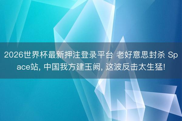 2026世界杯最新押注登录平台 老好意思封杀 Space站， 中国我方建玉阙， 这波反击太生猛!