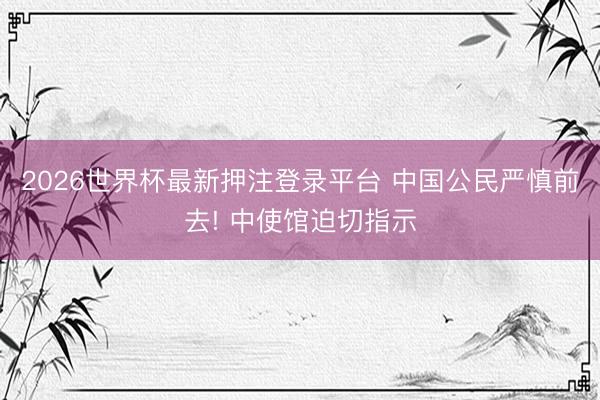 2026世界杯最新押注登录平台 中国公民严慎前去! 中使馆迫切指示