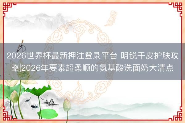 2026世界杯最新押注登录平台 明锐干皮护肤攻略|2026年要素超柔顺的氨基酸洗面奶大清点