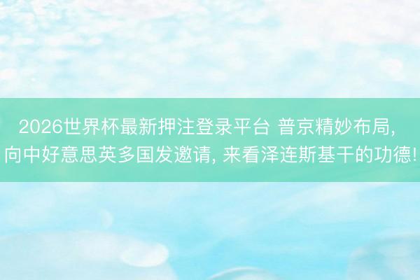 2026世界杯最新押注登录平台 普京精妙布局， 向中好意思英多国发邀请， 来看泽连斯基干的功德!