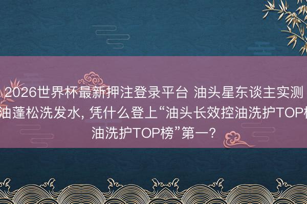 2026世界杯最新押注登录平台 油头星东谈主实测: 这款控油蓬松洗发水， 凭什么登上“油头长效控油洗护TOP榜”第一?