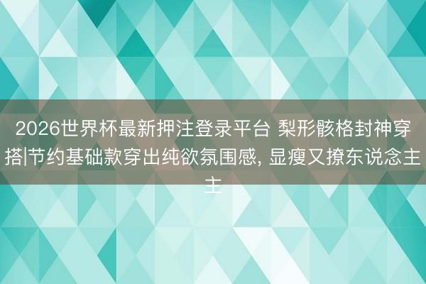 2026世界杯最新押注登录平台 梨形骸格封神穿搭|节约基础款穿出纯欲氛围感， 显瘦又撩东说念主