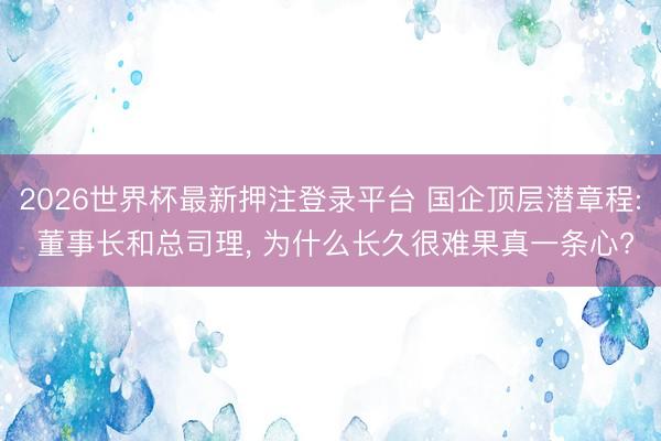 2026世界杯最新押注登录平台 国企顶层潜章程: 董事长和总司理, 为什么长久很难果真一条心?