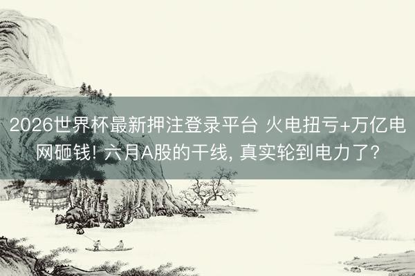 2026世界杯最新押注登录平台 火电扭亏+万亿电网砸钱! 六月A股的干线， 真实轮到电力了?