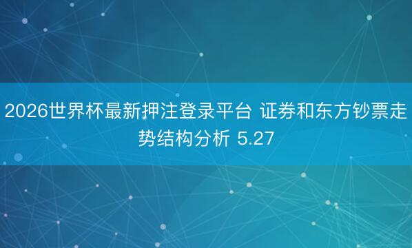 2026世界杯最新押注登录平台 证券和东方钞票走势结构分析 5.27