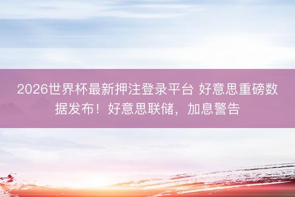 2026世界杯最新押注登录平台 好意思重磅数据发布！好意思联储，加息警告