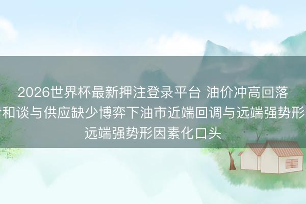 2026世界杯最新押注登录平台 油价冲高回落，好意思伊和谈与供应缺少博弈下油市近端回调与远端强势形因素化口头