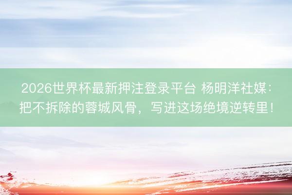 2026世界杯最新押注登录平台 杨明洋社媒：把不拆除的蓉城风骨，写进这场绝境逆转里！