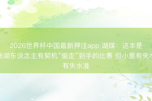 2026世界杯中国最新押注app 湖媒：这本是一场湖东说念主有契机“偷走”到手的比赛 但小里有失水准