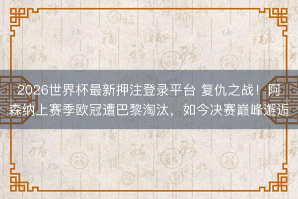2026世界杯最新押注登录平台 复仇之战！阿森纳上赛季欧冠遭巴黎淘汰，如今决赛巅峰邂逅