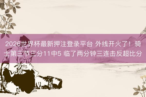 2026世界杯最新押注登录平台 外线开火了！骑士第三节三分11中5 临了两分钟三连击反超比分