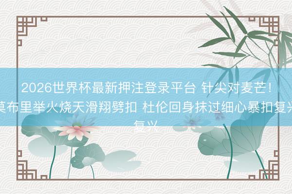 2026世界杯最新押注登录平台 针尖对麦芒！莫布里举火烧天滑翔劈扣 杜伦回身抹过细心暴扣复兴
