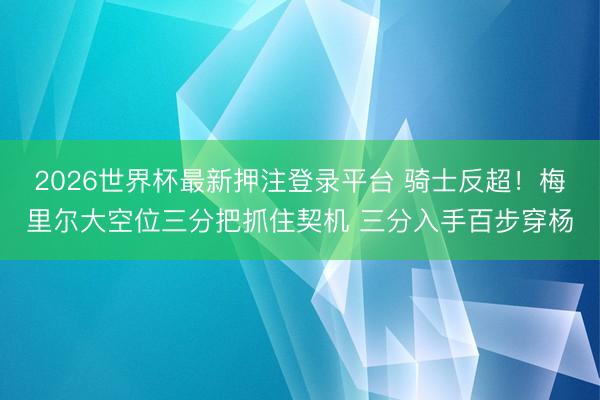 2026世界杯最新押注登录平台 骑士反超！梅里尔大空位三分把抓住契机 三分入手百步穿杨