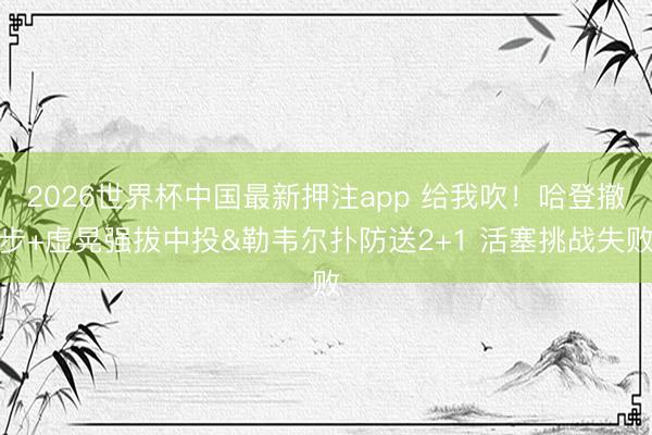 2026世界杯中国最新押注app 给我吹！哈登撤步+虚晃强拔中投&勒韦尔扑防送2+1 活塞挑战失败