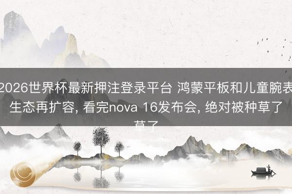 2026世界杯最新押注登录平台 鸿蒙平板和儿童腕表生态再扩容， 看完nova 16发布会， 绝对被种草了