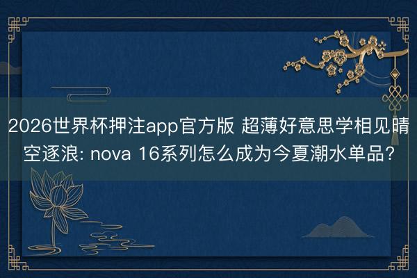 2026世界杯押注app官方版 超薄好意思学相见晴空逐浪: nova 16系列怎么成为今夏潮水单品?
