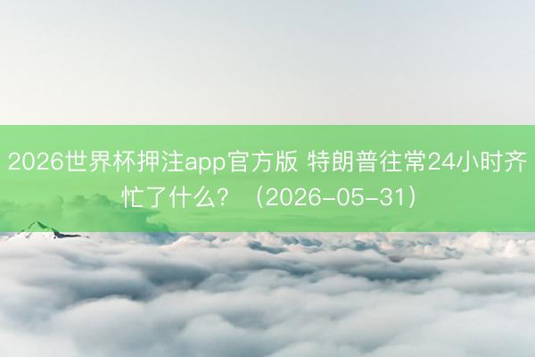 2026世界杯押注app官方版 特朗普往常24小时齐忙了什么？（2026-05-31）