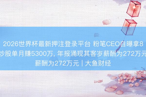 2026世界杯最新押注登录平台 粉笔CEO自曝拿8000万现款炒股单月赚5300万， 年报涌现其客岁薪酬为272万元 | 大鱼财经