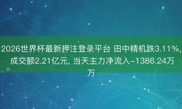 2026世界杯最新押注登录平台 田中精机跌3.11%, 成交额2.21亿元, 当天主力净流入-1386.24万