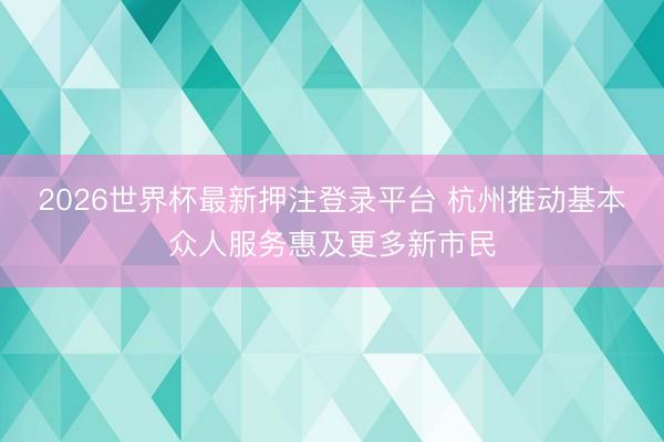2026世界杯最新押注登录平台 杭州推动基本众人服务惠及更多新市民