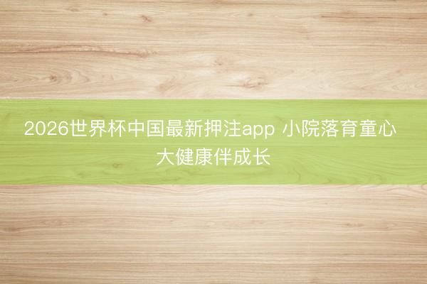 2026世界杯中国最新押注app 小院落育童心 大健康伴成长