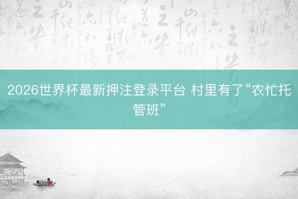 2026世界杯最新押注登录平台 村里有了“农忙托管班”