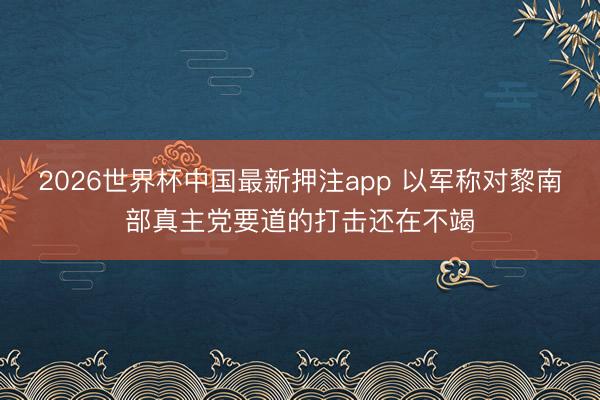2026世界杯中国最新押注app 以军称对黎南部真主党要道的打击还在不竭