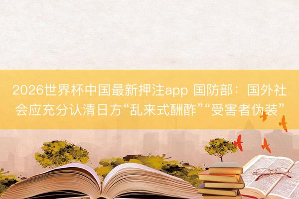 2026世界杯中国最新押注app 国防部：国外社会应充分认清日方“乱来式酬酢”“受害者伪装”