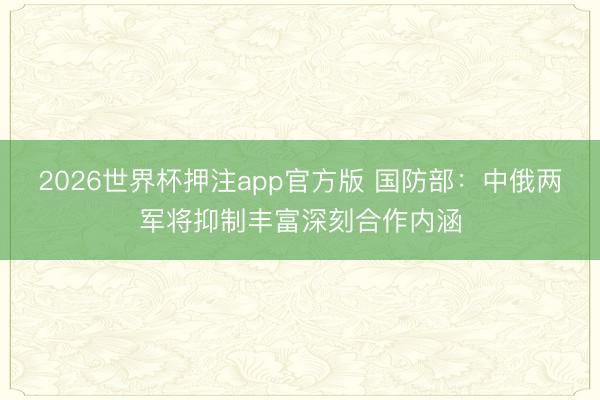 2026世界杯押注app官方版 国防部：中俄两军将抑制丰富深刻合作内涵