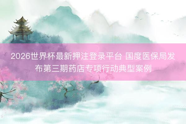 2026世界杯最新押注登录平台 国度医保局发布第三期药店专项行动典型案例