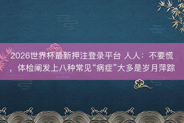 2026世界杯最新押注登录平台 人人：不要慌，体检阐发上八种常见“病症”大多是岁月萍踪