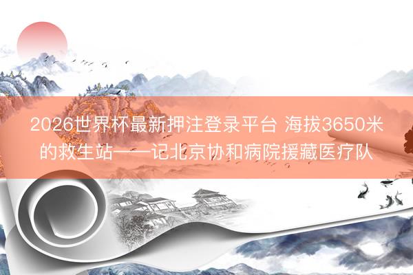 2026世界杯最新押注登录平台 海拔3650米的救生站——记北京协和病院援藏医疗队