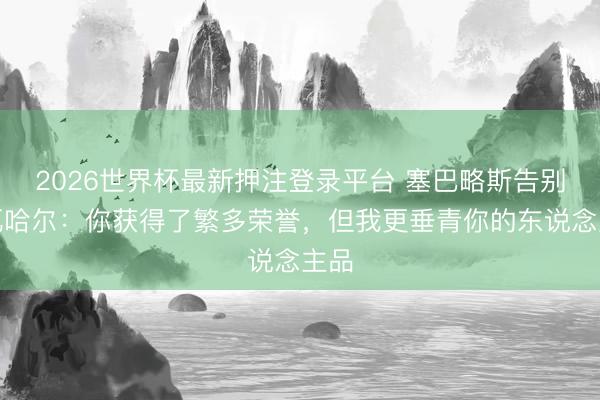 2026世界杯最新押注登录平台 塞巴略斯告别卡瓦哈尔：你获得了繁多荣誉，但我更垂青你的东说念主品