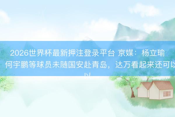 2026世界杯最新押注登录平台 京媒：杨立瑜、何宇鹏等球员未随国安赴青岛，达万看起来还可以