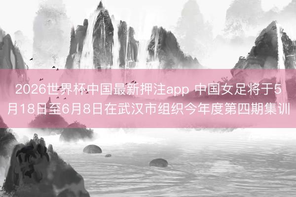 2026世界杯中国最新押注app 中国女足将于5月18日至6月8日在武汉市组织今年度第四期集训