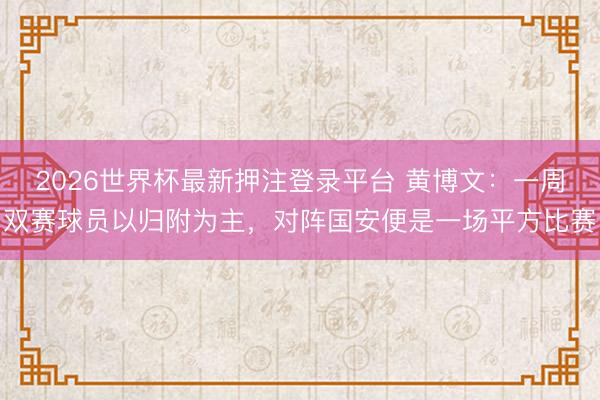 2026世界杯最新押注登录平台 黄博文：一周双赛球员以归附为主，对阵国安便是一场平方比赛