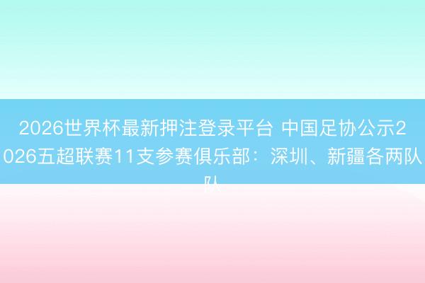 2026世界杯最新押注登录平台 中国足协公示2026五超联赛11支参赛俱乐部：深圳、新疆各两队
