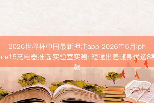 2026世界杯中国最新押注app 2026年6月iphone15充电器推选|实验室实测: 短途出差随身优选8款
