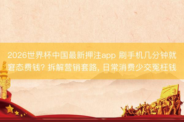 2026世界杯中国最新押注app 刷手机几分钟就窘态费钱? 拆解营销套路, 日常消费少交冤枉钱