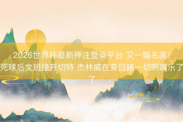 2026世界杯最新押注登录平台 又一幅名画！死球后文班撞开切