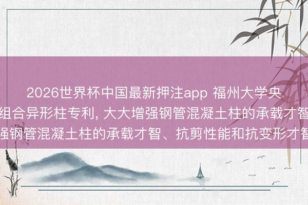 2026世界杯中国最新押注app 福州大学央求带加劲肋钢管混凝土组合异形柱专利， 大大增强钢管混凝土柱的承载才智、抗剪性能和抗变形才智