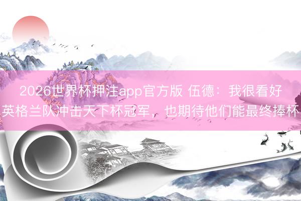 2026世界杯押注app官方版 伍德:我很看好英格兰队冲击天下杯冠军,也期待他们能最终捧杯