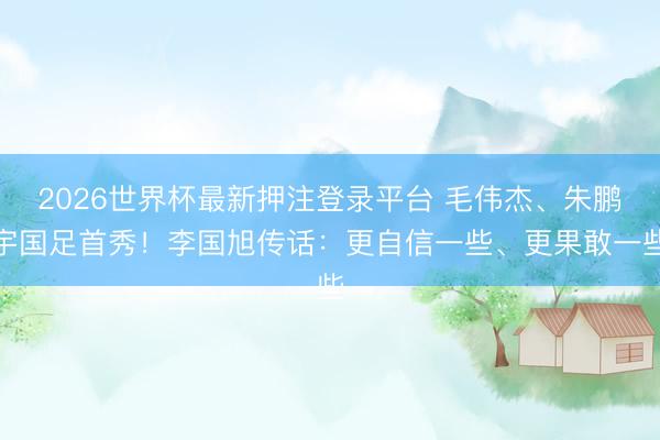 2026世界杯最新押注登录平台 毛伟杰、朱鹏宇国足首秀!李国旭传话:更自信一些、更果敢一些