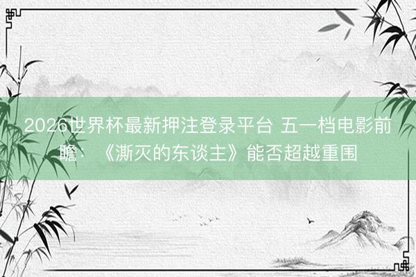 2026世界杯最新押注登录平台 五一档电影前瞻：《澌灭的东谈主》能否超越重围