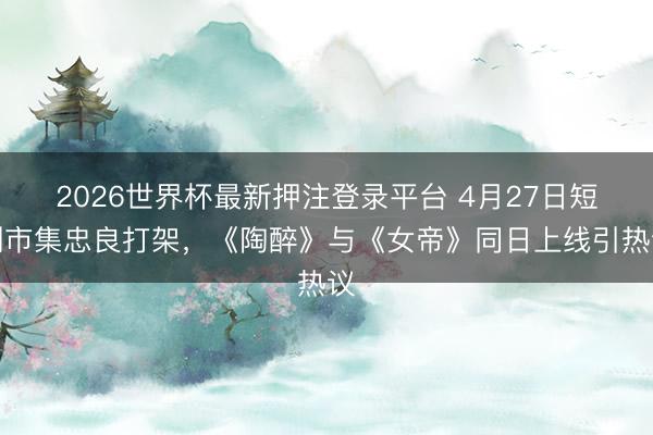 2026世界杯最新押注登录平台 4月27日短剧市集忠良打架,《陶醉》与《女帝》同日上线引热议