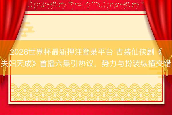 2026世界杯最新押注登录平台 古装仙侠剧《夫妇天成》首播六集引热议，势力与扮装纵横交错